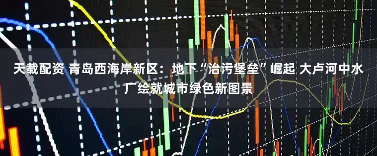天载配资 青岛西海岸新区：地下“治污堡垒”崛起 大卢河中水厂绘就城市绿色新图景