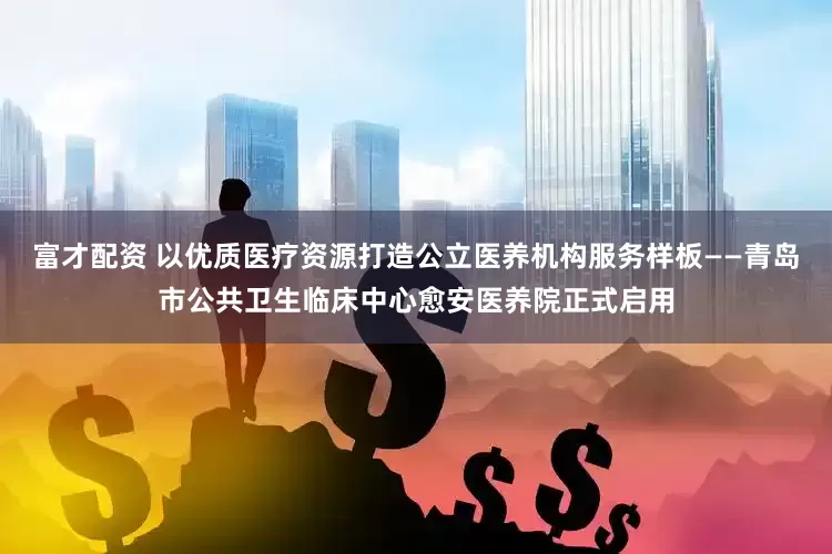 富才配资 以优质医疗资源打造公立医养机构服务样板——青岛市公共卫生临床中心愈安医养院正式启用