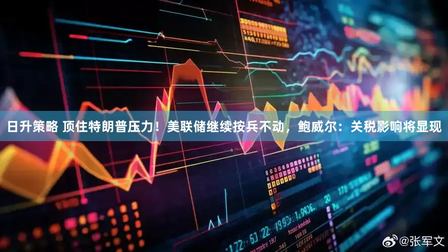 日升策略 顶住特朗普压力！美联储继续按兵不动，鲍威尔：关税影响将显现
