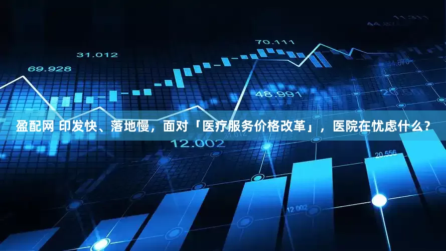 盈配网 印发快、落地慢，面对「医疗服务价格改革」，医院在忧虑什么？