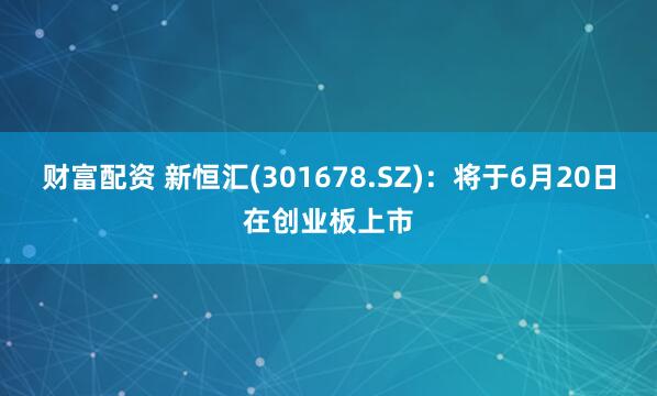 财富配资 新恒汇(301678.SZ)：将于6月20日在创业板上市