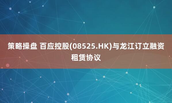 策略操盘 百应控股(08525.HK)与龙江订立融资租赁协议