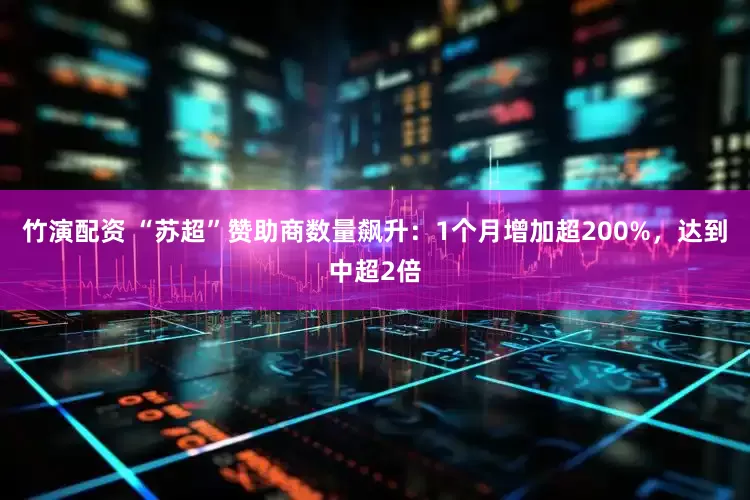 竹演配资 “苏超”赞助商数量飙升：1个月增加超200%，达到中超2倍