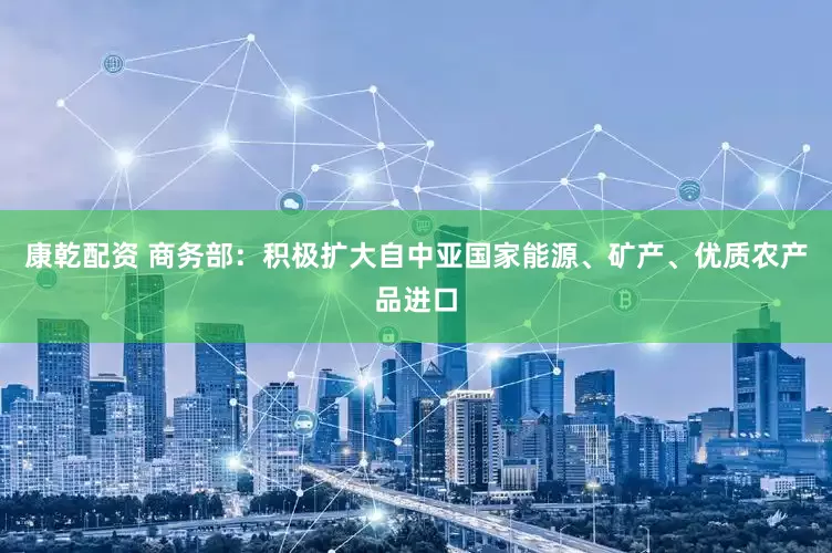 康乾配资 商务部：积极扩大自中亚国家能源、矿产、优质农产品进口