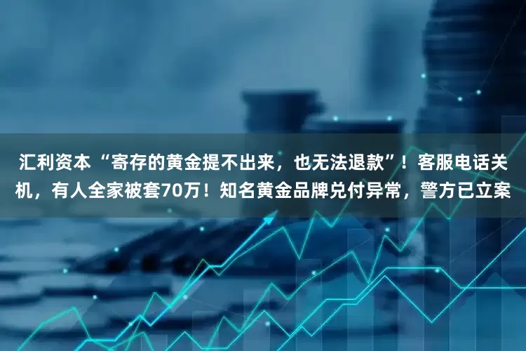 汇利资本 “寄存的黄金提不出来，也无法退款”！客服电话关机，有人全家被套70万！知名黄金品牌兑付异常，警方已立案