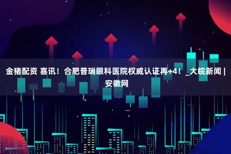 金猪配资 喜讯！合肥普瑞眼科医院权威认证再+4！_大皖新闻 | 安徽网