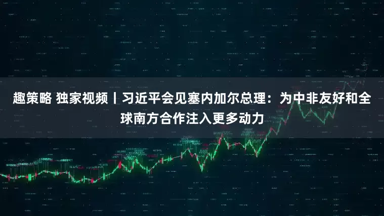 趣策略 独家视频丨习近平会见塞内加尔总理：为中非友好和全球南方合作注入更多动力