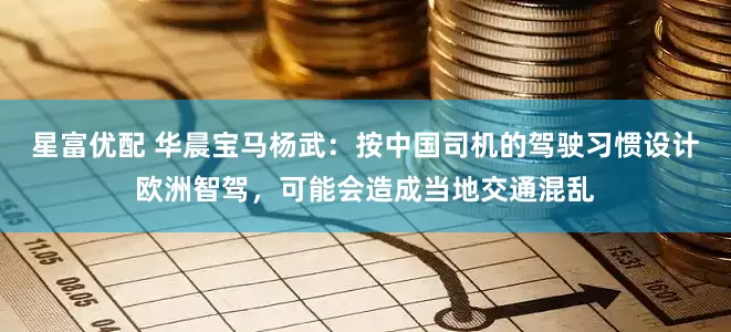 星富优配 华晨宝马杨武：按中国司机的驾驶习惯设计欧洲智驾，可能会造成当地交通混乱