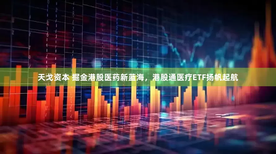 天戈资本 掘金港股医药新蓝海，港股通医疗ETF扬帆起航