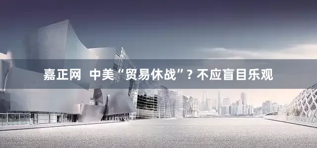 嘉正网  中美“贸易休战”? 不应盲目乐观