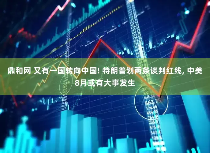 鼎和网 又有一国转向中国! 特朗普划两条谈判红线, 中美8月或有大事发生