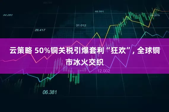 云策略 50%铜关税引爆套利“狂欢”, 全球铜市冰火交织