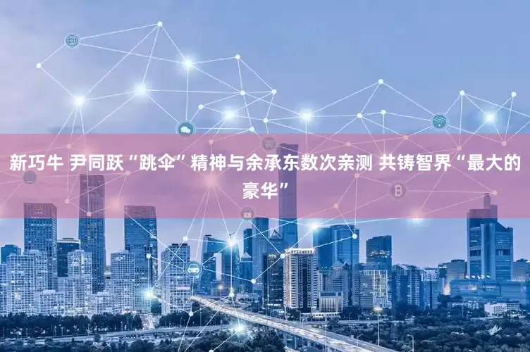 新巧牛 尹同跃“跳伞”精神与余承东数次亲测 共铸智界“最大的豪华”