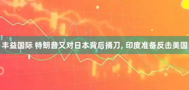 丰益国际 特朗普又对日本背后捅刀, 印度准备反击美国