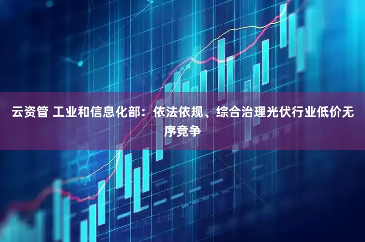 云资管 工业和信息化部：依法依规、综合治理光伏行业低价无序竞争