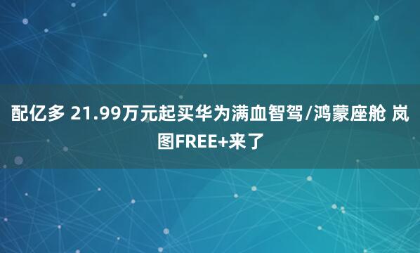 配亿多 21.99万元起买华为满血智驾/鸿蒙座舱 岚图FREE+来了