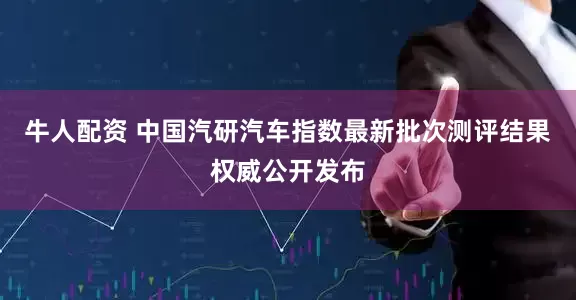 牛人配资 中国汽研汽车指数最新批次测评结果权威公开发布