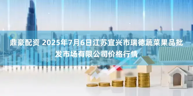 鼎豪配资 2025年7月6日江苏宜兴市瑞德蔬菜果品批发市场有限公司价格行情