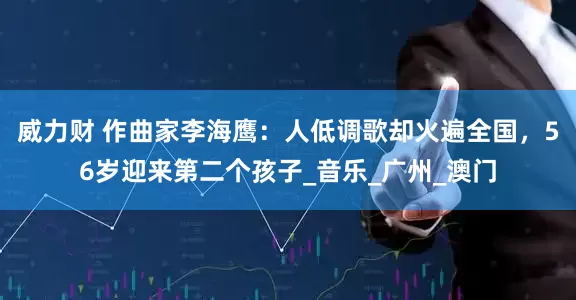 威力财 作曲家李海鹰：人低调歌却火遍全国，56岁迎来第二个孩子_音乐_广州_澳门