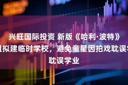 兴旺国际投资 新版《哈利·波特》剧组拟建临时学校，避免童星因拍戏耽误学业