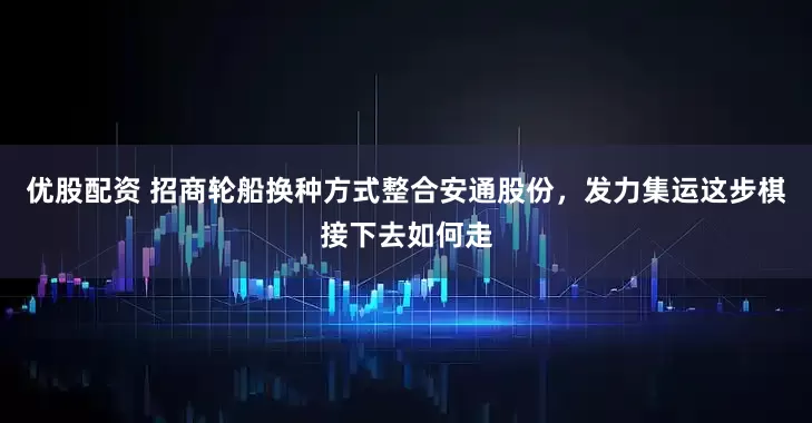 优股配资 招商轮船换种方式整合安通股份，发力集运这步棋接下去如何走