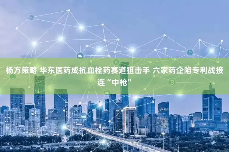 杨方策略 华东医药成抗血栓药赛道狙击手 六家药企陷专利战接连“中枪”