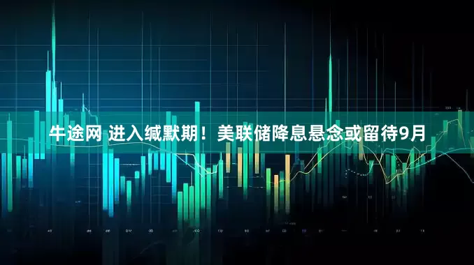 牛途网 进入缄默期！美联储降息悬念或留待9月