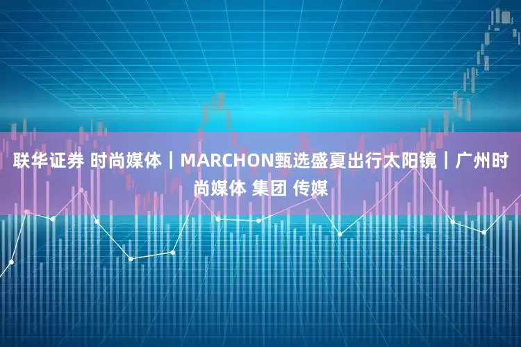 联华证券 时尚媒体｜MARCHON甄选盛夏出行太阳镜｜广州时尚媒体 集团 传媒