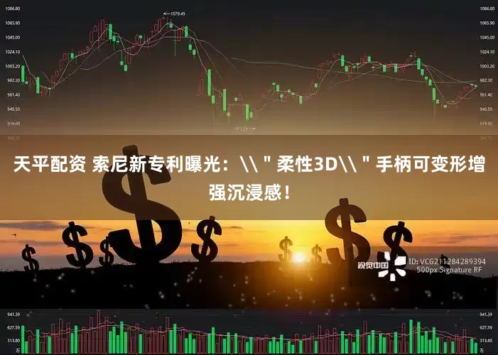 天平配资 索尼新专利曝光：\＂柔性3D\＂手柄可变形增强沉浸感！