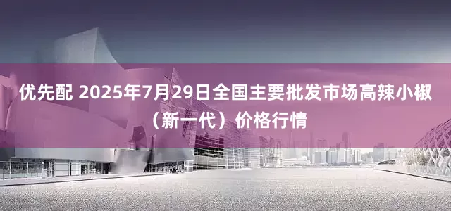 优先配 2025年7月29日全国主要批发市场高辣小椒（新一代）价格行情