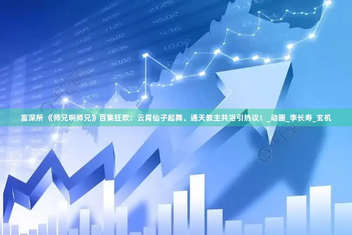富深所 《师兄啊师兄》百集狂欢：云霄仙子起舞、通天教主共浴引热议！_动画_李长寿_玄机