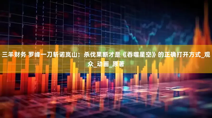 三羊财务 罗峰一刀斩诺岚山：杀伐果断才是《吞噬星空》的正确打开方式_观众_动画_原著