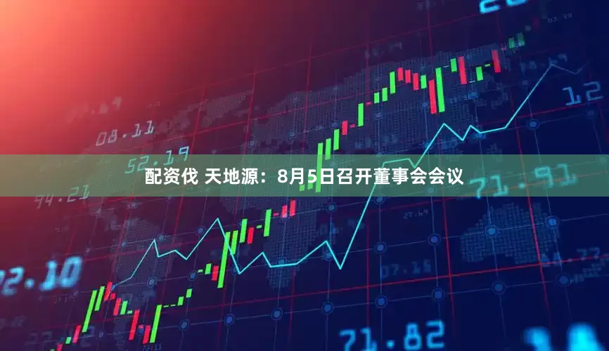 配资伐 天地源：8月5日召开董事会会议