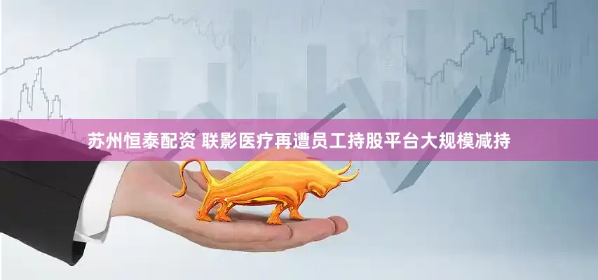 苏州恒泰配资 联影医疗再遭员工持股平台大规模减持
