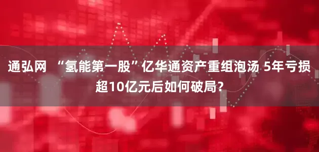 通弘网  “氢能第一股”亿华通资产重组泡汤 5年亏损超10亿元后如何破局？