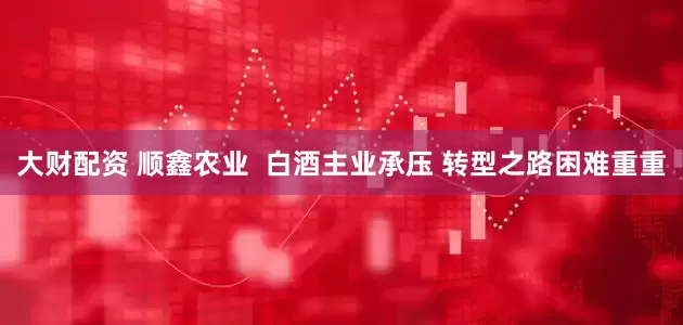 大财配资 顺鑫农业  白酒主业承压 转型之路困难重重