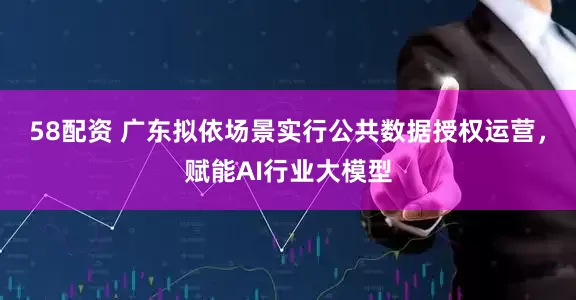 58配资 广东拟依场景实行公共数据授权运营，赋能AI行业大模型