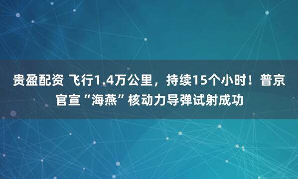 贵盈配资 飞行1.4万公里，持续15个小时！普京官宣“海燕”核动力导弹试射成功