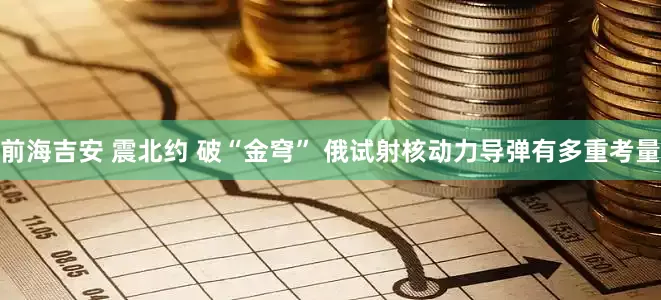 前海吉安 震北约 破“金穹” 俄试射核动力导弹有多重考量
